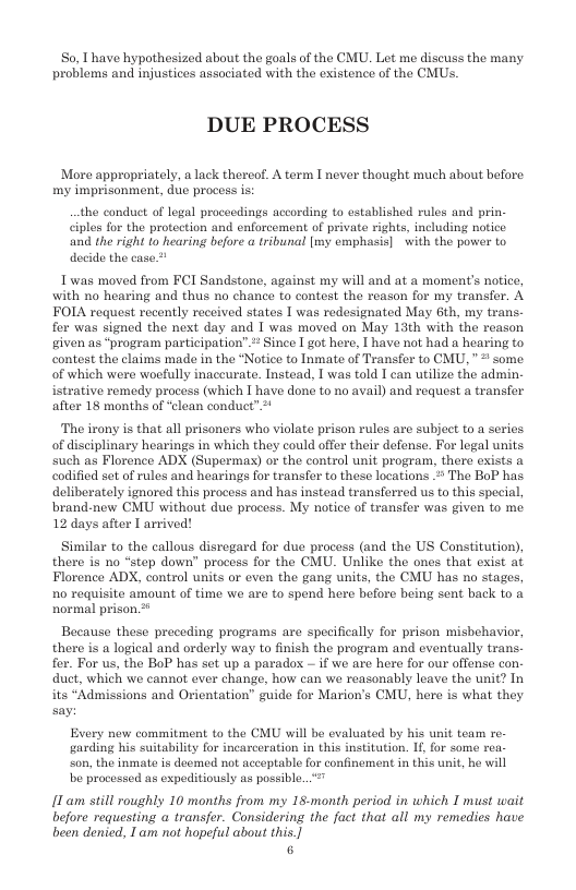 S0, Thave hypothesized about the goals of the CMU. Let me discuss the many problems and injustices associated with the existence of the CMUs.  DUE PROCESS  More appropriately, a lack thereof. A term I never thought much about before. my imprisonment, due process is:  the conduct of logal procecdings according to established rules and prin. ciples for the protection and enforcement of private rights, including notice and the right to hearing before a tribunal [my emphasis] with the power to decide the case  1 was moved from FCI Sandstone, against my will and at a moment’s notice, with no hearing and thus no chance to contest the reason for my transfer. A FOLA request recently received states I was redesignated May 6th, my trans. fer was signed the next day and I was moved on May 13th with the reason given as “program participation” > Since I got here, [ have not had a hearing to contest the claims made in the “Notice to Inmate of Transfer to CMU, " some of which were woefully inaceurate. Instead, T was told I can utilize the admin- istrative remedy process (which I have done to no avail) and request a transfor after 18 months of “clean conduct”*  The irony is that all prisoners who violate prison rules are subject to a series. of disciplinary hearings in which they could offer their defense. For logal units such as Florence ADX (Supermas) or the control unit program, there exists a codified set of rules and hearings for transfer to these locations . The BoP has deliberately ignored this process and has instead transferred us to this special, brand-new CMU without due process. My notice of transfer was given to me 12 days after L arrived!  Similar to the callous disregard for due process (and the US Constitution), there is o “step down” process for the CMU. Unlike the ones that exist at Florence ADX, control units or even the gang units, the CMU has no stages, 1o requisite amount of time we are to spend here before being sent back to a normal prison.  Because these preceding programs are specifically for prison mishehavior, there is a logical and orderly way to finish the program and eventually trans. fer. For us, the BoP has set up a paradox — if we are here for our offense con- duct, which we cannot ever change, how can we reazonably leave the unit? In its *Admissions and Orientation” guide for Marion’s CMU, here is what they say:  Every new commitment to the CMU will be evaluated by his unit team re. garding his suitability for incarcoration in this institution. If, for some rea son, the inmate is deemed not aceoptable for confinement in this i, be will be processed as expeditiously as possible.  [T am still roughly 10 months from my 18-month period in which I must wait before requesting a transfer. Considering the fact that all my remedies have been denied, 1 am not hopeful about this.]  6 